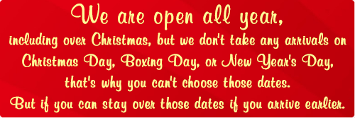 We are open all year, including over Christmas, but we don't take any arrivals on Christmas Day, Boxing Day, or New Year's Day - that's why you can't choose those dates. But if you can stay over those dates if you arrive earlier.